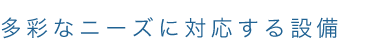 多彩なニーズに対応する設備